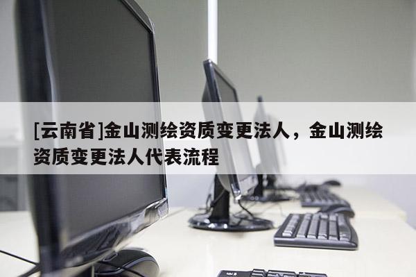 [云南省]金山測繪資質(zhì)變更法人，金山測繪資質(zhì)變更法人代表流程