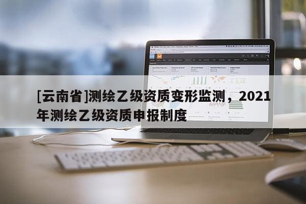 [云南省]測繪乙級資質變形監(jiān)測，2021年測繪乙級資質申報制度