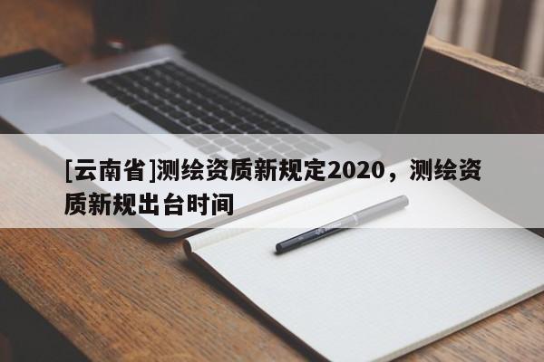 [云南省]測(cè)繪資質(zhì)新規(guī)定2020，測(cè)繪資質(zhì)新規(guī)出臺(tái)時(shí)間