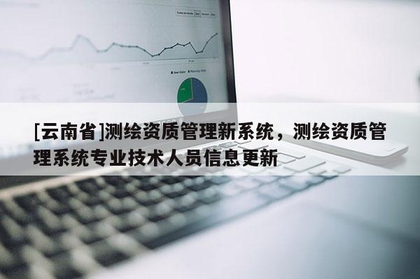 [云南省]測繪資質(zhì)管理新系統(tǒng)，測繪資質(zhì)管理系統(tǒng)專業(yè)技術(shù)人員信息更新