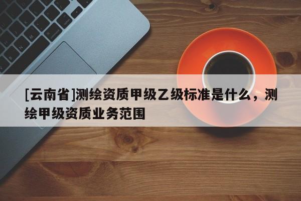 [云南省]測繪資質甲級乙級標準是什么，測繪甲級資質業(yè)務范圍