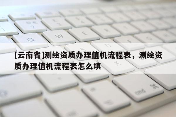 [云南省]測(cè)繪資質(zhì)辦理值機(jī)流程表，測(cè)繪資質(zhì)辦理值機(jī)流程表怎么填