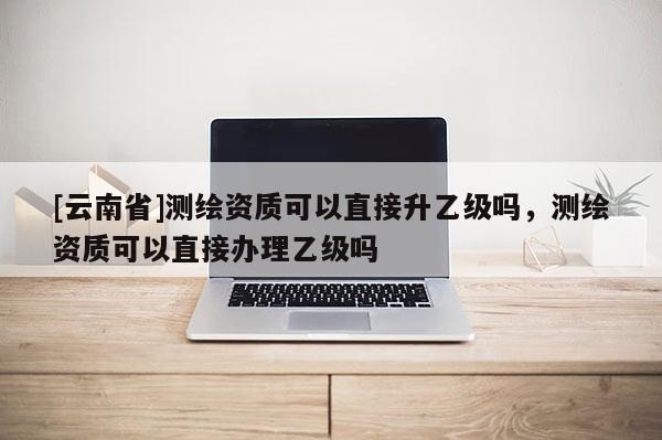 [云南省]測(cè)繪資質(zhì)可以直接升乙級(jí)嗎，測(cè)繪資質(zhì)可以直接辦理乙級(jí)嗎