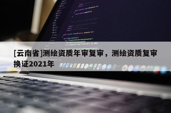 [云南省]測(cè)繪資質(zhì)年審復(fù)審，測(cè)繪資質(zhì)復(fù)審換證2021年