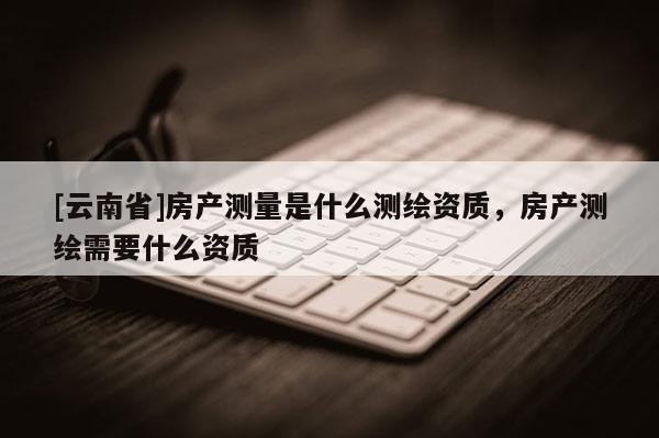 [云南省]房產(chǎn)測量是什么測繪資質(zhì)，房產(chǎn)測繪需要什么資質(zhì)