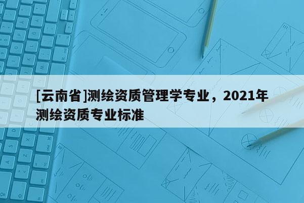 [云南省]測繪資質(zhì)管理學(xué)專業(yè)，2021年測繪資質(zhì)專業(yè)標(biāo)準