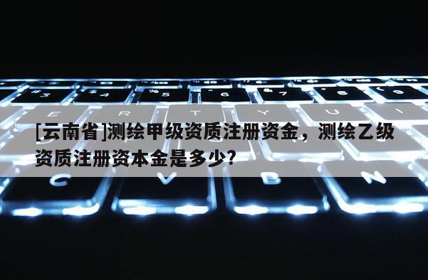 [云南省]測(cè)繪甲級(jí)資質(zhì)注冊(cè)資金，測(cè)繪乙級(jí)資質(zhì)注冊(cè)資本金是多少?