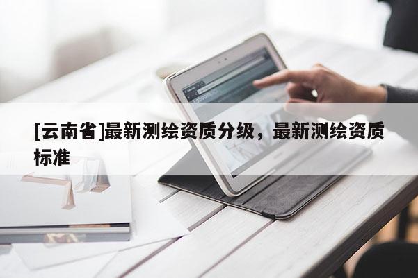 [云南省]最新測(cè)繪資質(zhì)分級(jí)，最新測(cè)繪資質(zhì)標(biāo)準(zhǔn)