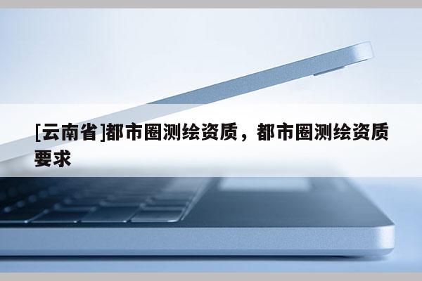[云南省]都市圈測(cè)繪資質(zhì)，都市圈測(cè)繪資質(zhì)要求