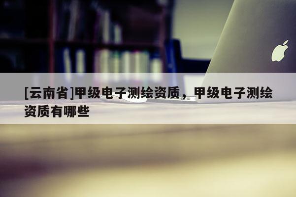 [云南省]甲級電子測繪資質，甲級電子測繪資質有哪些