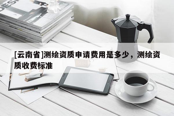 [云南省]測繪資質(zhì)申請費用是多少，測繪資質(zhì)收費標準