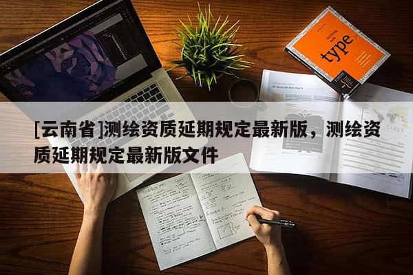 [云南省]測(cè)繪資質(zhì)延期規(guī)定最新版，測(cè)繪資質(zhì)延期規(guī)定最新版文件