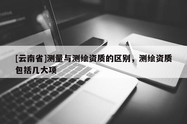 [云南省]測(cè)量與測(cè)繪資質(zhì)的區(qū)別，測(cè)繪資質(zhì)包括幾大項(xiàng)