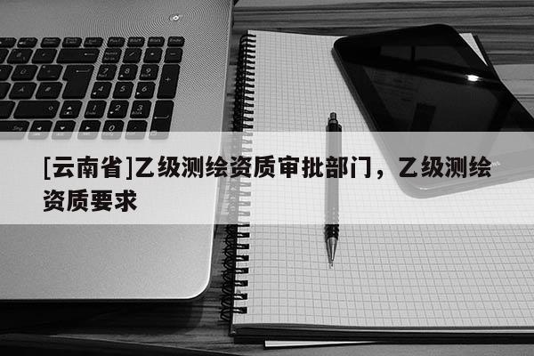 [云南省]乙級(jí)測繪資質(zhì)審批部門，乙級(jí)測繪資質(zhì)要求