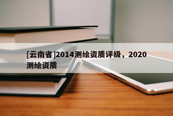 [云南省]2014測繪資質(zhì)評級，2020測繪資質(zhì)