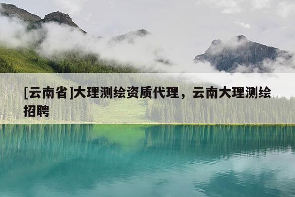 [云南省]大理測繪資質(zhì)代理，云南大理測繪招聘
