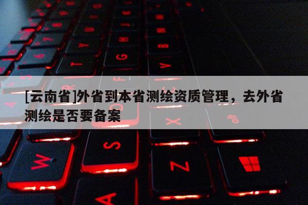 [云南省]外省到本省測繪資質(zhì)管理，去外省測繪是否要備案