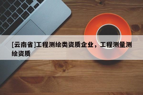 [云南省]工程測繪類資質(zhì)企業(yè)，工程測量測繪資質(zhì)
