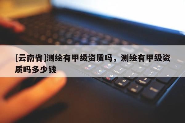 [云南省]測(cè)繪有甲級(jí)資質(zhì)嗎，測(cè)繪有甲級(jí)資質(zhì)嗎多少錢