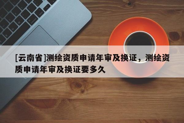 [云南省]測(cè)繪資質(zhì)申請(qǐng)年審及換證，測(cè)繪資質(zhì)申請(qǐng)年審及換證要多久