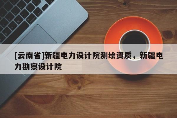 [云南省]新疆電力設計院測繪資質，新疆電力勘察設計院