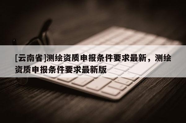 [云南省]測繪資質(zhì)申報條件要求最新，測繪資質(zhì)申報條件要求最新版