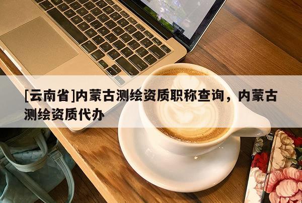 [云南省]內(nèi)蒙古測(cè)繪資質(zhì)職稱查詢，內(nèi)蒙古測(cè)繪資質(zhì)代辦