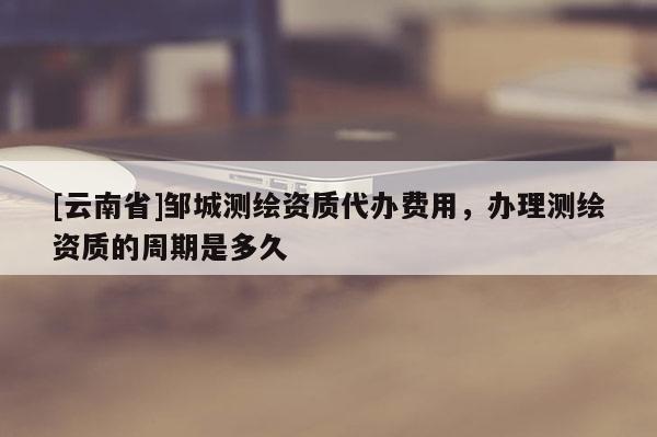[云南省]鄒城測繪資質代辦費用，辦理測繪資質的周期是多久