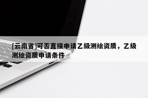 [云南省]可否直接申請(qǐng)乙級(jí)測(cè)繪資質(zhì)，乙級(jí)測(cè)繪資質(zhì)申請(qǐng)條件