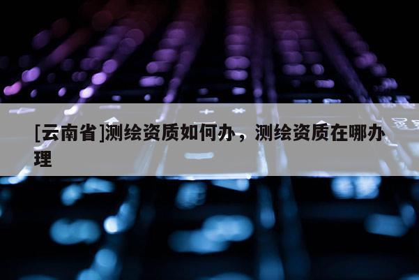[云南省]測(cè)繪資質(zhì)如何辦，測(cè)繪資質(zhì)在哪辦理