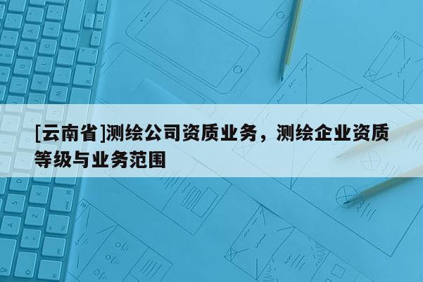[云南省]測繪公司資質(zhì)業(yè)務，測繪企業(yè)資質(zhì)等級與業(yè)務范圍