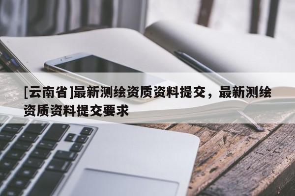 [云南省]最新測繪資質(zhì)資料提交，最新測繪資質(zhì)資料提交要求