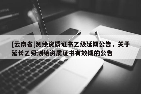 [云南省]測繪資質(zhì)證書乙級延期公告，關(guān)于延長乙級測繪資質(zhì)證書有效期的公告