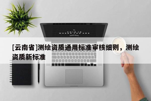 [云南省]測繪資質(zhì)通用標(biāo)準(zhǔn)審核細(xì)則，測繪資質(zhì)新標(biāo)準(zhǔn)