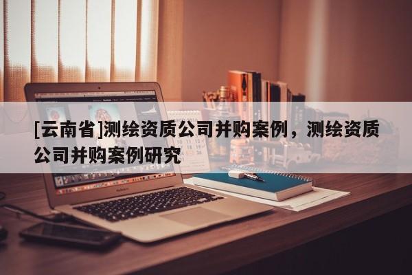 [云南省]測繪資質(zhì)公司并購案例，測繪資質(zhì)公司并購案例研究
