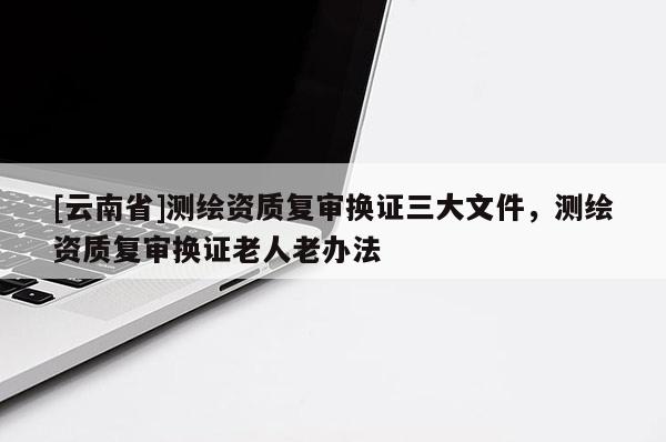 [云南省]測繪資質(zhì)復(fù)審換證三大文件，測繪資質(zhì)復(fù)審換證老人老辦法