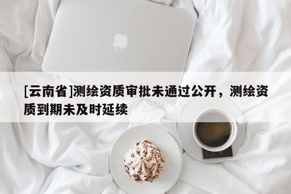 [云南省]測(cè)繪資質(zhì)審批未通過公開，測(cè)繪資質(zhì)到期未及時(shí)延續(xù)