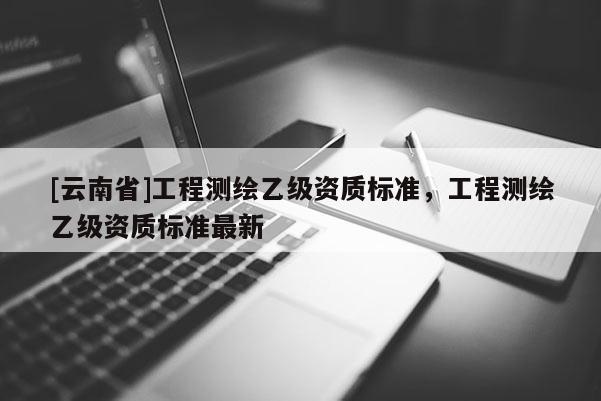 [云南省]工程測(cè)繪乙級(jí)資質(zhì)標(biāo)準(zhǔn)，工程測(cè)繪乙級(jí)資質(zhì)標(biāo)準(zhǔn)最新