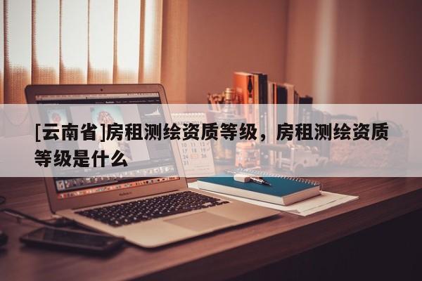 [云南省]房租測繪資質(zhì)等級，房租測繪資質(zhì)等級是什么