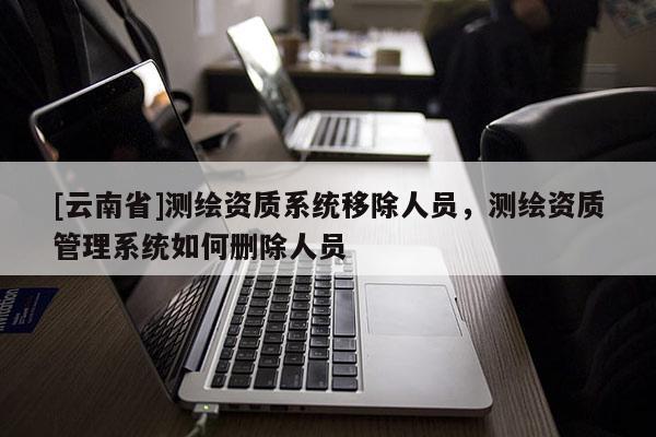 [云南省]測(cè)繪資質(zhì)系統(tǒng)移除人員，測(cè)繪資質(zhì)管理系統(tǒng)如何刪除人員