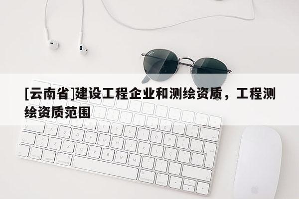 [云南省]建設(shè)工程企業(yè)和測繪資質(zhì)，工程測繪資質(zhì)范圍