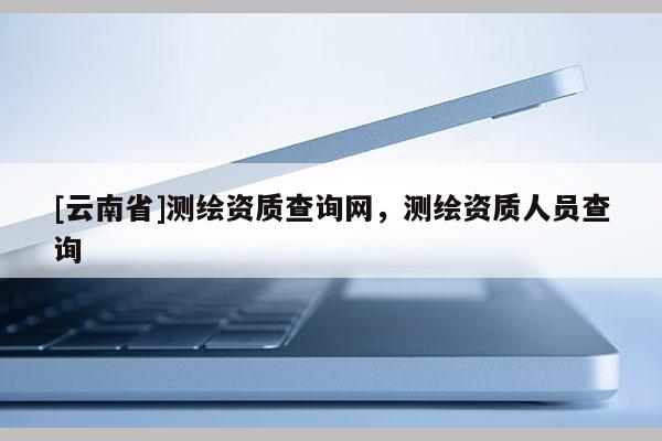 [云南省]測(cè)繪資質(zhì)查詢(xún)網(wǎng)，測(cè)繪資質(zhì)人員查詢(xún)