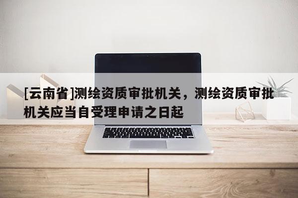 [云南省]測繪資質審批機關，測繪資質審批機關應當自受理申請之日起