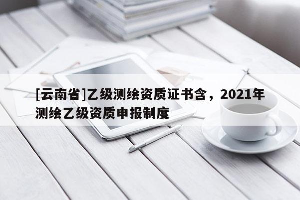 [云南省]乙級(jí)測(cè)繪資質(zhì)證書含，2021年測(cè)繪乙級(jí)資質(zhì)申報(bào)制度