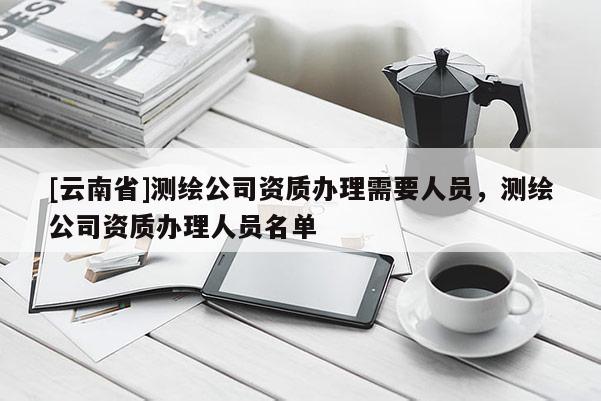 [云南省]測(cè)繪公司資質(zhì)辦理需要人員，測(cè)繪公司資質(zhì)辦理人員名單