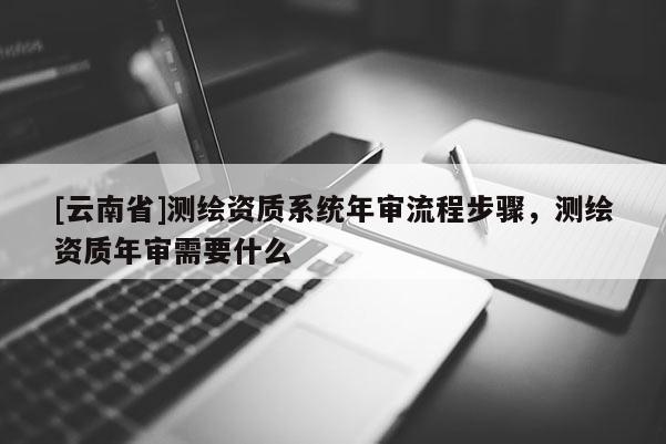 [云南省]測繪資質(zhì)系統(tǒng)年審流程步驟，測繪資質(zhì)年審需要什么