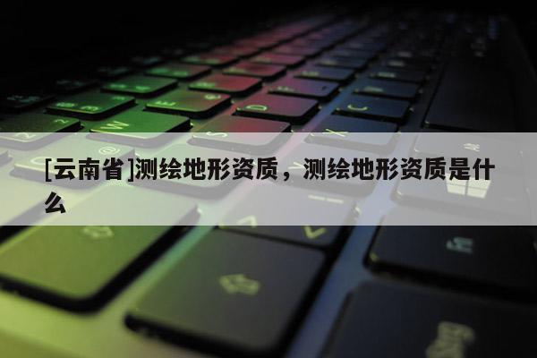 [云南省]測繪地形資質(zhì)，測繪地形資質(zhì)是什么