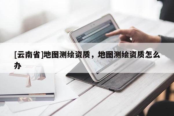 [云南省]地圖測(cè)繪資質(zhì)，地圖測(cè)繪資質(zhì)怎么辦