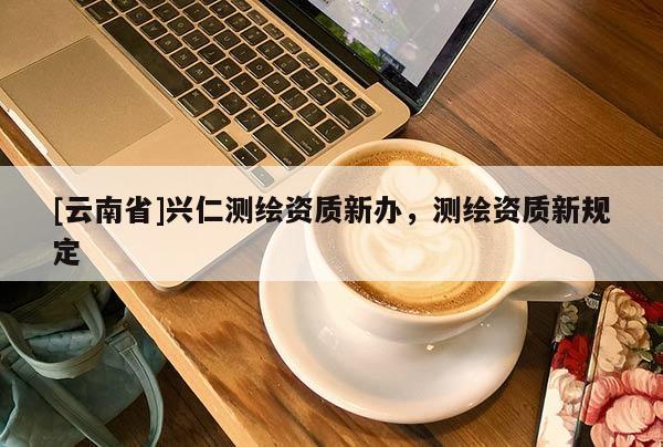 [云南省]興仁測繪資質(zhì)新辦，測繪資質(zhì)新規(guī)定