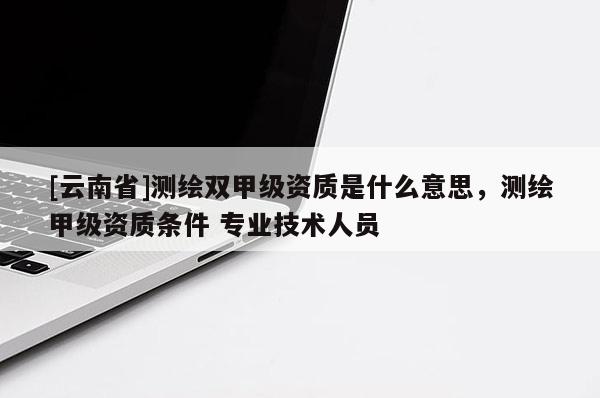 [云南省]測(cè)繪雙甲級(jí)資質(zhì)是什么意思，測(cè)繪甲級(jí)資質(zhì)條件 專業(yè)技術(shù)人員